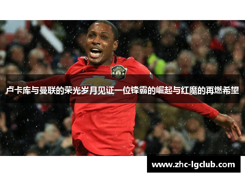 卢卡库与曼联的荣光岁月见证一位锋霸的崛起与红魔的再燃希望 卢卡库与曼联的荣光岁月见证一位锋霸的崛起与红魔的再燃希望