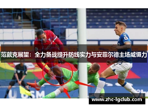范戴克展望：全力备战提升防线实力与安菲尔德主场威慑力