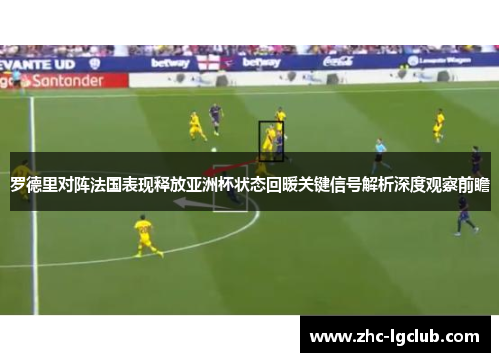 罗德里对阵法国表现释放亚洲杯状态回暖关键信号解析深度观察前瞻 罗德里对阵法国表现释放亚洲杯状态回暖关键信号解析深度观察前瞻