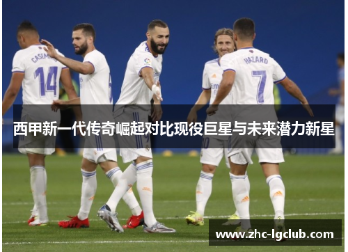 西甲新一代传奇崛起对比现役巨星与未来潜力新星 西甲新一代传奇崛起对比现役巨星与未来潜力新星