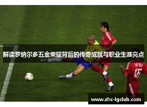 解读罗纳尔多五金荣耀背后的传奇成就与职业生涯亮点