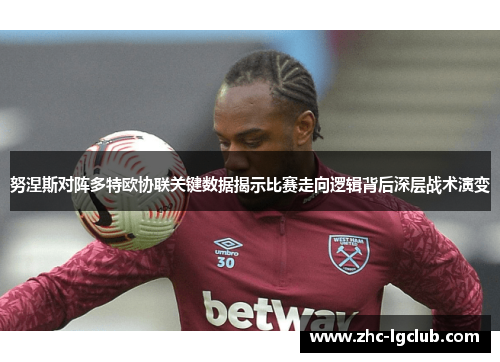 努涅斯对阵多特欧协联关键数据揭示比赛走向逻辑背后深层战术演变