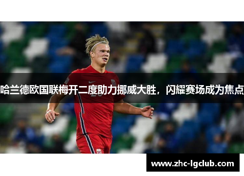 哈兰德欧国联梅开二度助力挪威大胜,闪耀赛场成为焦点 哈兰德欧国联梅开二度助力挪威大胜,闪耀赛场成为焦点