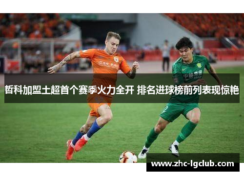 哲科加盟土超首个赛季火力全开 排名进球榜前列表现惊艳 哲科加盟土超首个赛季火力全开 排名进球榜前列表现惊艳