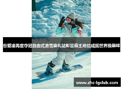 谷爱凌再度夺冠自由式滑雪崇礼站彰显霸主地位成就世界级巅峰
