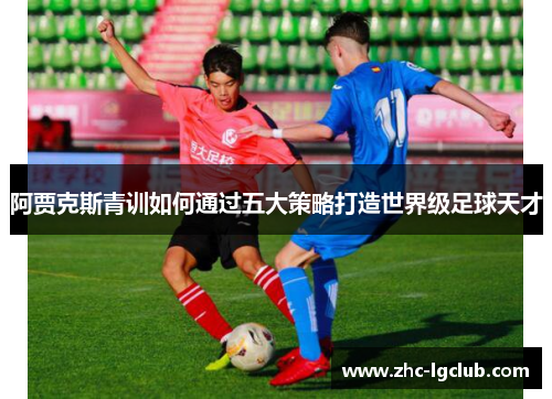 阿贾克斯青训如何通过五大策略打造世界级足球天才 阿贾克斯青训如何通过五大策略打造世界级足球天才