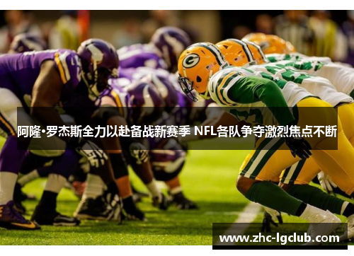 阿隆·罗杰斯全力以赴备战新赛季 NFL各队争夺激烈焦点不断 阿隆·罗杰斯全力以赴备战新赛季 NFL各队争夺激烈焦点不断