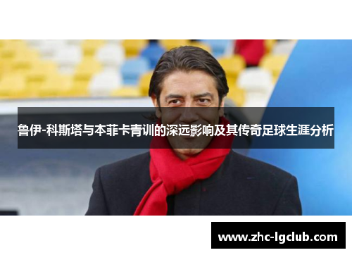 鲁伊-科斯塔与本菲卡青训的深远影响及其传奇足球生涯分析 鲁伊-科斯塔与本菲卡青训的深远影响及其传奇足球生涯分析